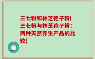 三七粉和林芝孢子粉(三七粉与林芝孢子粉：两种天然养生产品的比较)