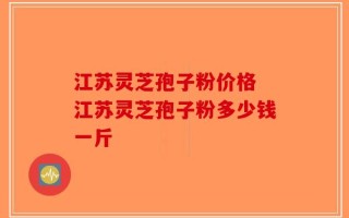 江苏灵芝孢子粉价格 江苏灵芝孢子粉多少钱一斤