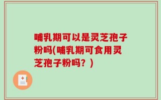 哺乳期可以是灵芝孢子粉吗(哺乳期可食用灵芝孢子粉吗？)