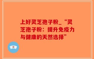 上好灵芝孢子粉_“灵芝孢子粉：提升免疫力与健康的天然选择”