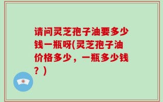 请问灵芝孢子油要多少钱一瓶呀(灵芝孢子油价格多少，一瓶多少钱？)
