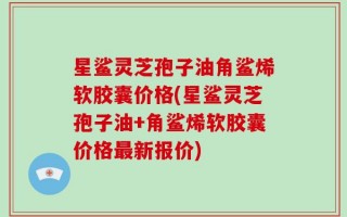 星鲨灵芝孢子油角鲨烯软胶囊价格(星鲨灵芝孢子油+角鲨烯软胶囊价格最新报价)