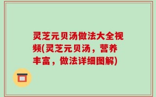 灵芝元贝汤做法大全视频(灵芝元贝汤，营养丰富，做法详细图解)