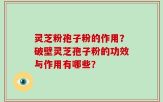 灵芝粉孢子粉的作用？破壁灵芝孢子粉的功效与作用有哪些？