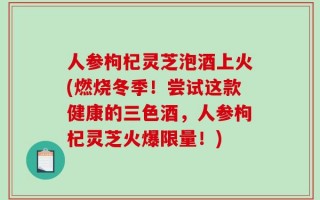 人参枸杞灵芝泡酒上火(燃烧冬季！尝试这款健康的三色酒，人参枸杞灵芝火爆限量！)