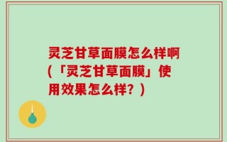 灵芝甘草面膜怎么样啊(「灵芝甘草面膜」使用效果怎么样？)