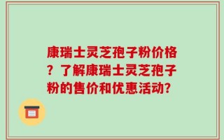 康瑞士灵芝孢子粉价格？了解康瑞士灵芝孢子粉的售价和优惠活动？