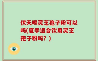 伏天喝灵芝孢子粉可以吗(夏季适合饮用灵芝孢子粉吗？)