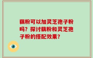藕粉可以加灵芝孢子粉吗？探讨藕粉和灵芝孢子粉的搭配效果？