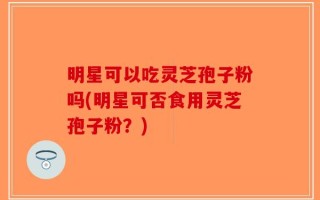明星可以吃灵芝孢子粉吗(明星可否食用灵芝孢子粉？)