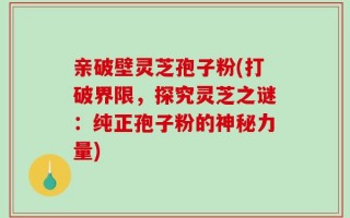 亲破壁灵芝孢子粉(打破界限，探究灵芝之谜：纯正孢子粉的神秘力量)