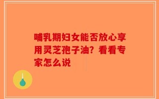 哺乳期妇女能否放心享用灵芝孢子油？看看专家怎么说