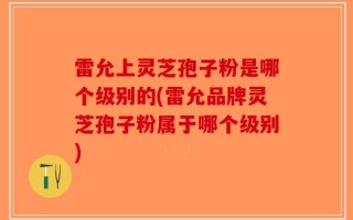 雷允上灵芝孢子粉是哪个级别的(雷允品牌灵芝孢子粉属于哪个级别)
