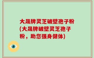 大晟牌灵芝破壁孢子粉(大晟牌破壁灵芝孢子粉，助您强身健体)
