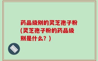 药品级别的灵芝孢子粉(灵芝孢子粉的药品级别是什么？)