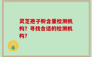 灵芝孢子粉含量检测机构？寻找合适的检测机构？