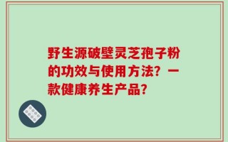 野生源破壁灵芝孢子粉的功效与使用方法？一款健康养生产品？
