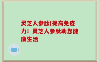 灵芝人参肽(提高免疫力！灵芝人参肽助您健康生活