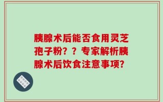 胰腺术后能否食用灵芝孢子粉？？专家解析胰腺术后饮食注意事项？