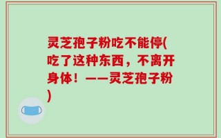 灵芝孢子粉吃不能停(吃了这种东西，不离开身体！——灵芝孢子粉)