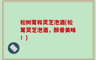 松树茸和灵芝泡酒(松茸灵芝泡酒，醇香美味！)