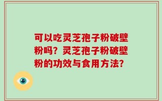 可以吃灵芝孢子粉破壁粉吗？灵芝孢子粉破壁粉的功效与食用方法？