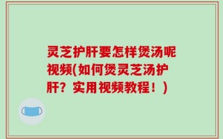 灵芝护肝要怎样煲汤呢视频(如何煲灵芝汤护肝？实用视频教程！)