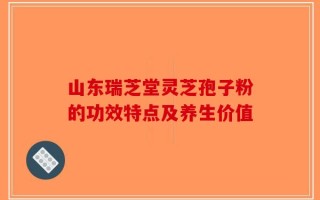 山东瑞芝堂灵芝孢子粉的功效特点及养生价值