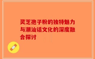 灵芝孢子粉的独特魅力与潮汕话文化的深度融合探讨