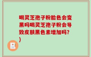 喝灵芝孢子粉脸色会变黑吗喝灵芝孢子粉会导致皮肤黑色素增加吗？)
