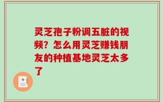灵芝孢子粉调五脏的视频？怎么用灵芝赚钱朋友的种植基地灵芝太多了