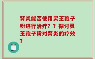肾炎能否使用灵芝孢子粉进行治疗？？探讨灵芝孢子粉对肾炎的疗效？