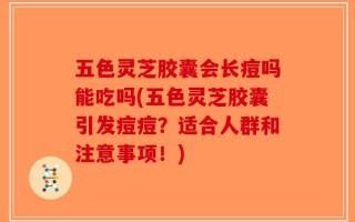 五色灵芝胶囊会长痘吗能吃吗(五色灵芝胶囊引发痘痘？适合人群和注意事项！)