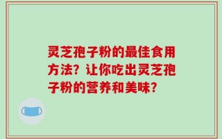 灵芝孢子粉的最佳食用方法？让你吃出灵芝孢子粉的营养和美味？