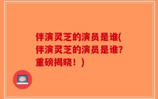 伴演灵芝的演员是谁(伴演灵芝的演员是谁？重磅揭晓！)