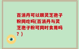 百消丹可以跟灵芝孢子粉同吃吗(百消丹与灵芝孢子粉可同时食用吗？)