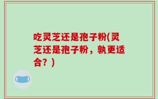 吃灵芝还是孢子粉(灵芝还是孢子粉，孰更适合？)