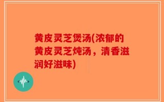 黄皮灵芝煲汤(浓郁的黄皮灵芝炖汤，清香滋润好滋味)