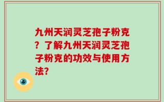 九州天润灵芝孢子粉克？了解九州天润灵芝孢子粉克的功效与使用方法？