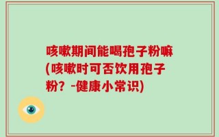咳嗽期间能喝孢子粉嘛(咳嗽时可否饮用孢子粉？-健康小常识)