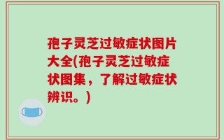 孢子灵芝过敏症状图片大全(孢子灵芝过敏症状图集，了解过敏症状辨识。)