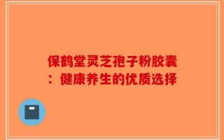 保鹤堂灵芝孢子粉胶囊：健康养生的优质选择