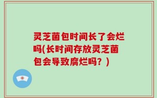灵芝菌包时间长了会烂吗(长时间存放灵芝菌包会导致腐烂吗？)