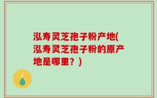 泓寿灵芝孢子粉产地(泓寿灵芝孢子粉的原产地是哪里？)