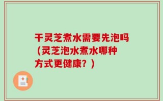 干灵芝煮水需要先泡吗 (灵芝泡水煮水哪种方式更健康？)