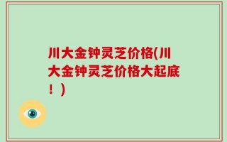 川大金钟灵芝价格(川大金钟灵芝价格大起底！)
