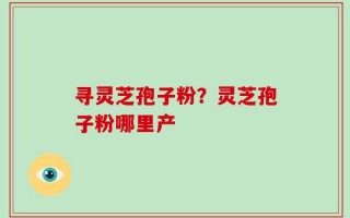 寻灵芝孢子粉？灵芝孢子粉哪里产
