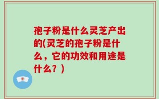 孢子粉是什么灵芝产出的(灵芝的孢子粉是什么，它的功效和用途是什么？)