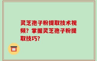 灵芝孢子粉提取技术视频？掌握灵芝孢子粉提取技巧？