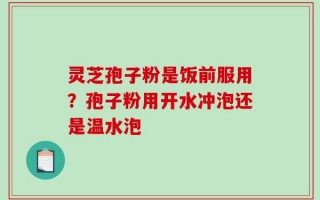 灵芝孢子粉是饭前服用？孢子粉用开水冲泡还是温水泡